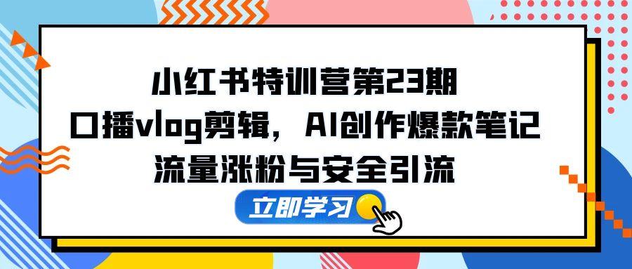 小红书特训营第23期，口播vlog剪辑，AI创作爆款笔记，流量涨粉与安全引流-网创资源
