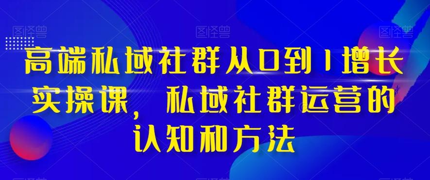 高端私域社群从0到1增长实操课，私域社群运营的认知和方法-网创资源