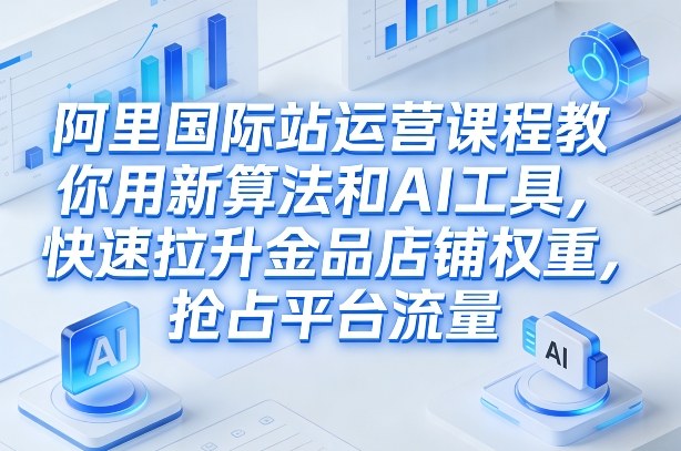 阿里国际站运营课程，教你用新算法和AI工具，快速拉升金品店铺权重，抢占平台流量(更新2026)-网创资源