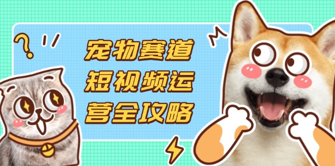 宠物赛道短视频运营全攻略，选品拍摄剪辑实操，实现流量到收益转化-网创资源