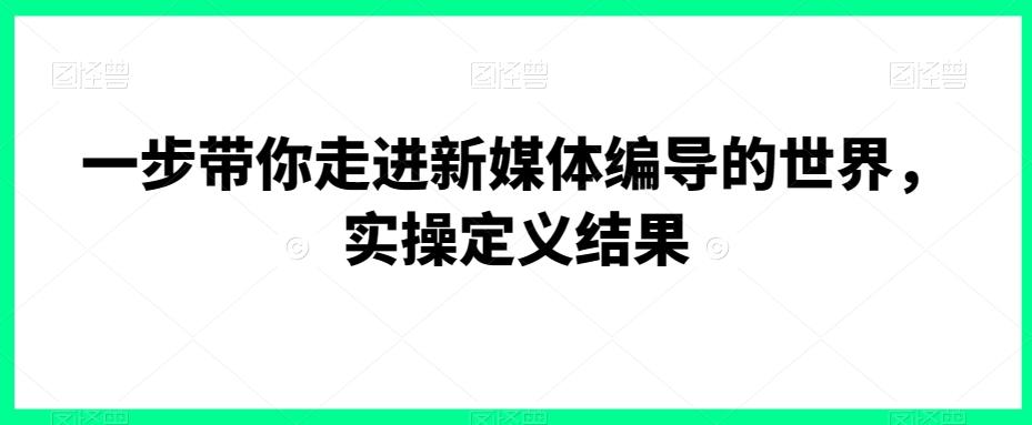 一步带你走进新媒体编导的世界，实操定义结果-网创资源