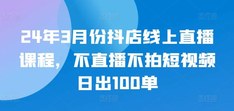 24年3月份抖店线上直播课程，不直播不拍短视频日出100单-网创资源
