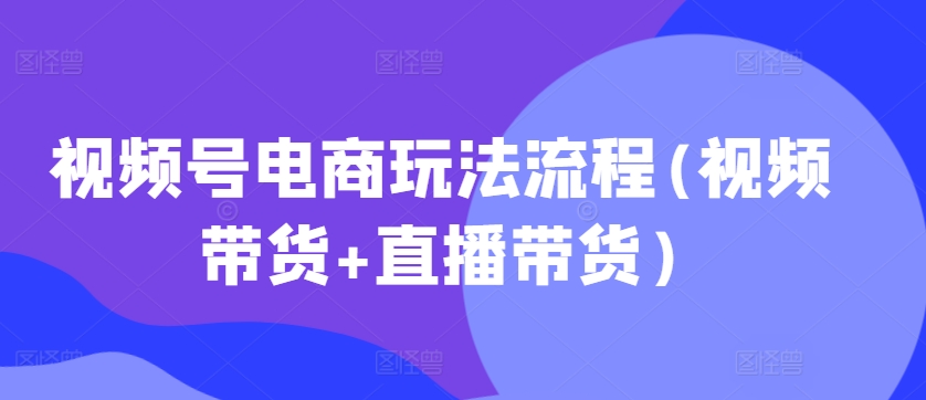 视频号电商玩法流程，视频带货+直播带货【更新2025年1月】-网创资源