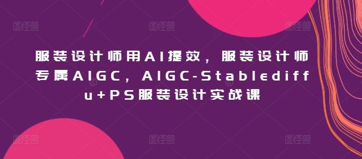 服装设计师用AI提效，服装设计师专属AIGC，AIGC-Stablediffu+PS服装设计实战课-网创资源
