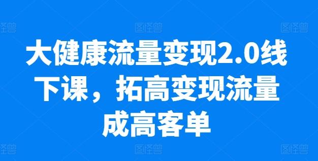 大健康流量变现2.0线下课，​拓高变现流量成高客单，业绩10倍增长，低粉高变现，只讲落地实操-网创资源