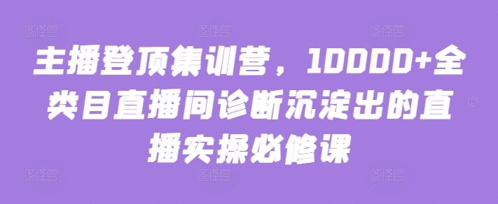 主播登顶集训营，10000+全类目直播间诊断沉淀出的直播实操必修课-网创资源
