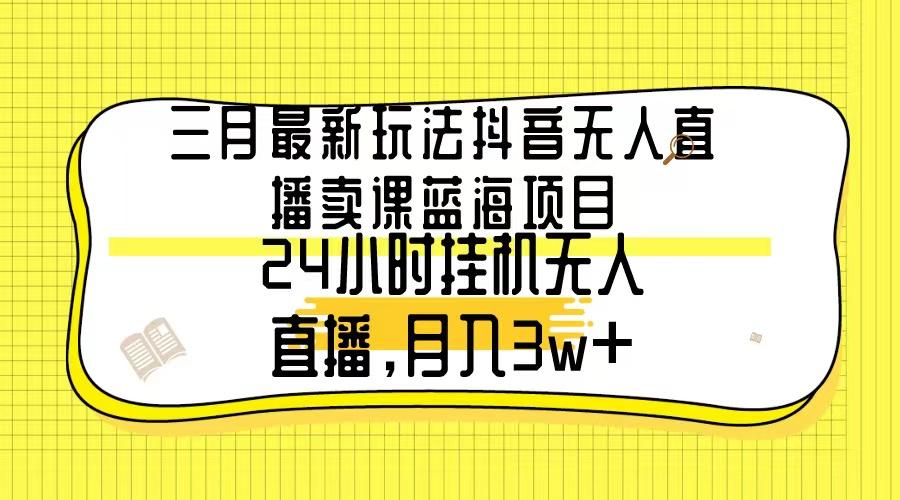 三月最新玩法抖音无人直播卖课蓝海项目，24小时无人直播，月入3w+-网创资源