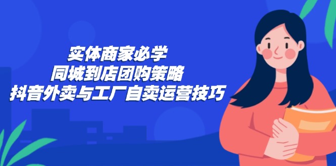 实体商家必学：同城到店团购策略：抖音外卖与工厂自卖运营技巧-网创资源