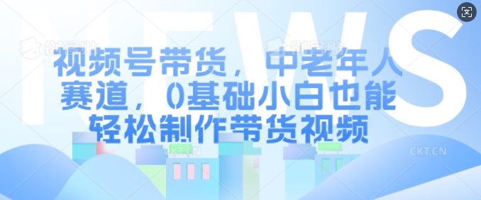 视频号带货，中老年人赛道，0基础小白也能轻松制作带货视频-网创资源