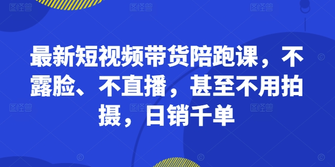 最新短视频带货陪跑课，不露脸、不直播，甚至不用拍摄，日销千单-网创资源