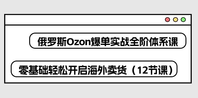 俄罗斯 Ozon-爆单实战全阶体系课，零基础轻松开启海外卖货(12节课-网创资源