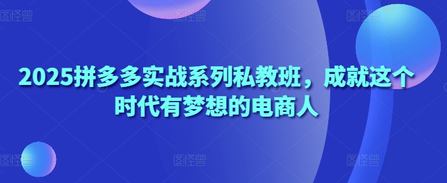 2025拼多多实战系列私教班，成就这个时代有梦想的电商人-网创资源
