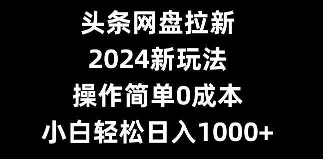 头条网盘拉新，2024新玩法，操作简单0成本，小白轻松日入1000+-网创资源