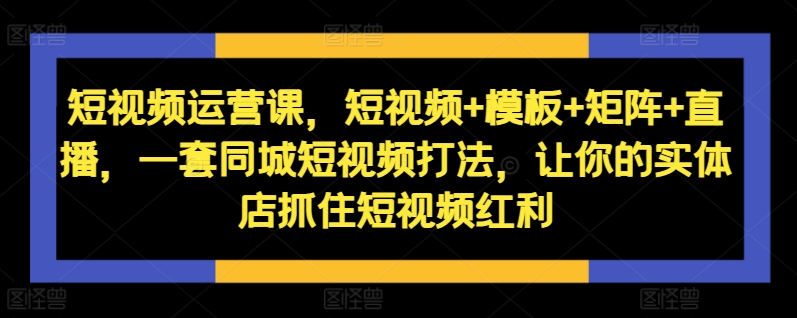 短视频运营课，短视频+模板+矩阵+直播，一套同城短视频打法，让你的实体店抓住短视频红利-网创资源