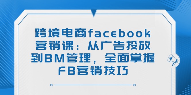 跨境电商facebook营销课：从广告投放到BM管理，全面掌握FB营销技巧-网创资源