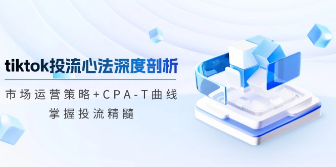 tiktok投流心法深度剖析：市场运营策略+CPA-T曲线，掌握投流精髓-网创资源