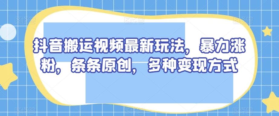 抖音搬运视频最新玩法，暴力涨粉，条条原创，多种变现方式【揭秘】-网创资源