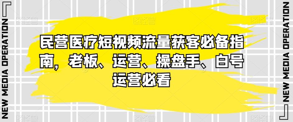 民营医疗短视频流量获客必备指南，老板、运营、操盘手、白号运营必看-网创资源