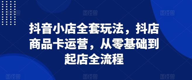 抖音小店全套玩法，抖店商品卡运营，从零基础到起店全流程-网创资源