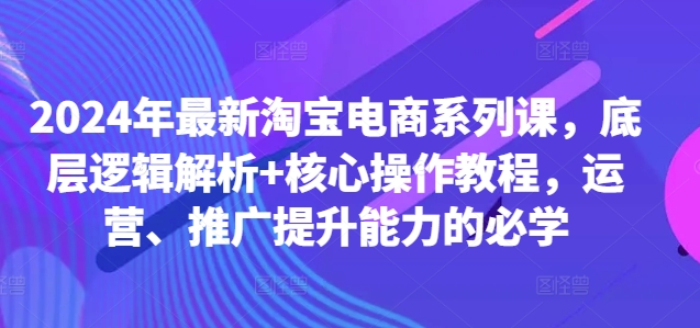2024年最新淘宝电商系列课，底层逻辑解析+核心操作教程，运营、推广提升能力的必学-网创资源
