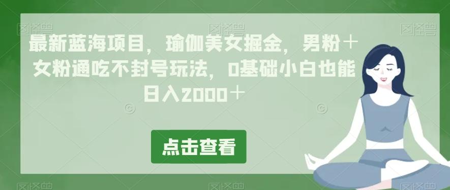 最新蓝海项目，瑜伽美女掘金，男粉＋女粉通吃不封号玩法，0基础小白也能日入2000＋-网创资源