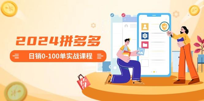 2024拼多多日销0-100单实战课程：新手注册开店到日销100单整套流程-网创资源