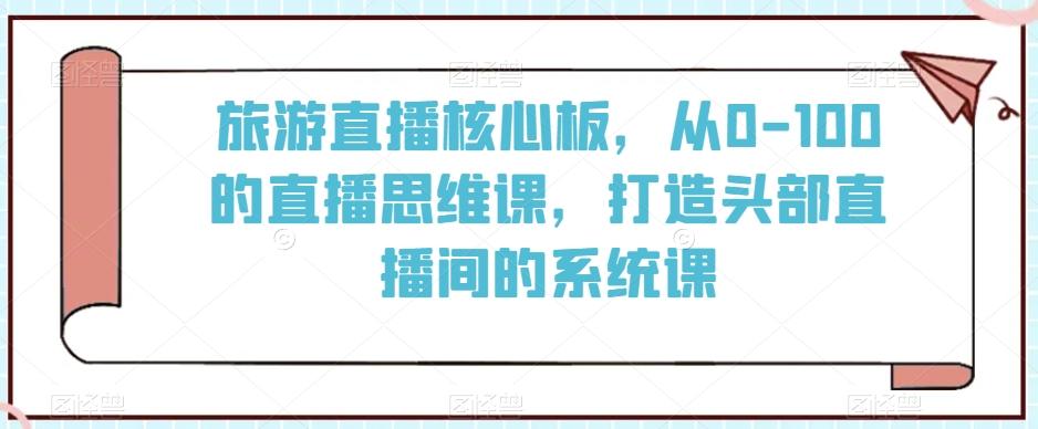 旅游直播核心板，从0-100的直播思维课，打造头部直播间的系统课-网创资源