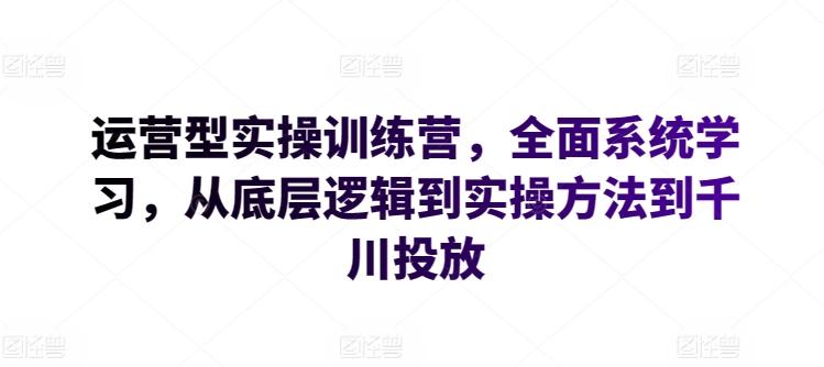 运营型实操训练营，全面系统学习，从底层逻辑到实操方法到千川投放-网创资源