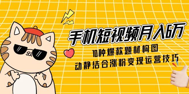手机短视频月入6万，10种爆款题材构图，动静结合涨粉变现运营技巧-网创资源