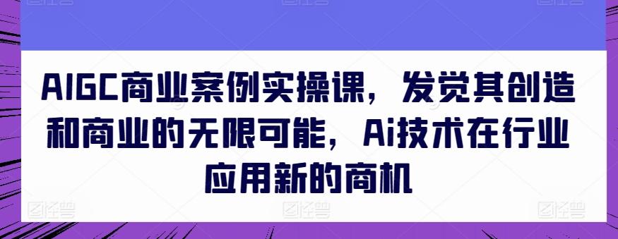 AIGC商业案例实操课，发觉其创造和商业的无限可能，Ai技术在行业应用新的商机-网创资源