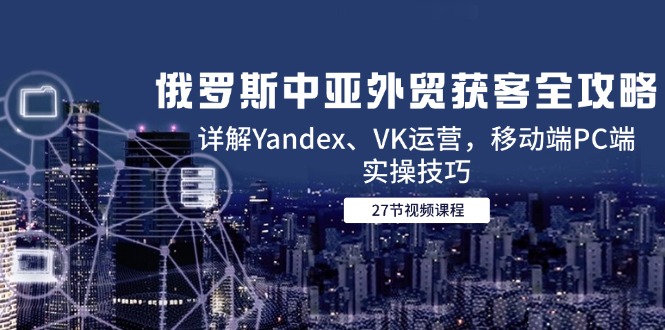 俄罗斯中亚外贸获客全攻略，详解Yandex、VK运营，移动端PC端实操技巧-网创资源