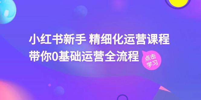 小红书新手 精细化运营课程，带你0基础运营全流程(41节视频课-网创资源