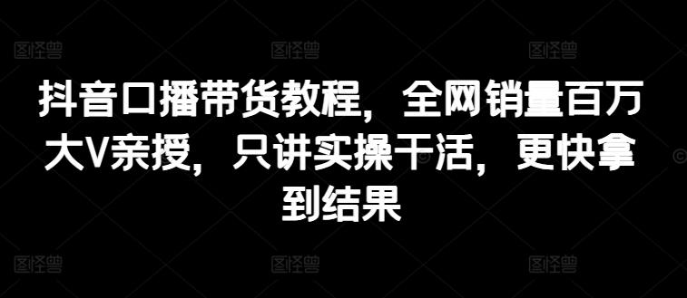 抖音口播带货教程，全网销量百万大V亲授，只讲实操干活，更快拿到结果-网创资源