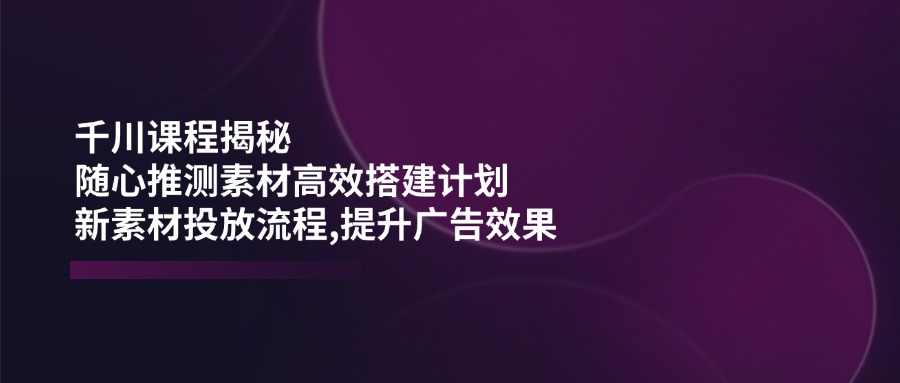 千川课程揭秘：随心推测素材高效搭建计划,新素材投放流程,提升广告效果-网创资源