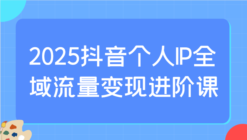 2025抖音个人IP全域流量变现进阶课：选爆品、抖音付费投流、千川投流实操及优化等-网创资源