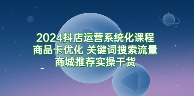 (9438期)2024抖店运营系统化课程：商品卡优化 关键词搜索流量商城推荐实操干货-网创资源