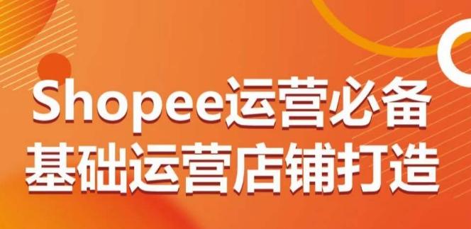 Shopee运营必备基础运营店铺打造，多层次的教你从0-1运营店铺-网创资源