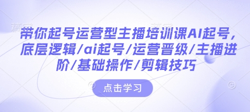 带你起号运营型主播培训课AI起号，底层逻辑/ai起号/运营晋级/主播进阶/基础操作/剪辑技巧-网创资源