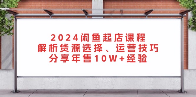2024闲鱼起店课程：解析货源选择、运营技巧，分享年售10W+经验-网创资源