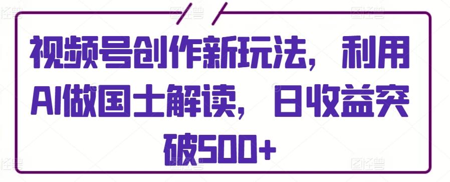 视频号创作新玩法，利用AI做国士解读，日收益突破500+【揭秘】-网创资源