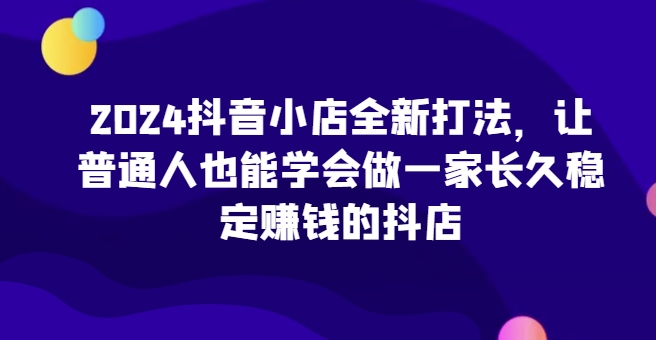 2024抖音小店全新打法，让普通人也能学会做一家长久稳定赚钱的抖店(更新)-网创资源