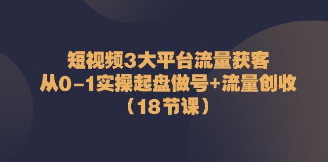 短视频3大平台流量获客：从0-1实操起盘做号+流量创收(18节课)-网创资源