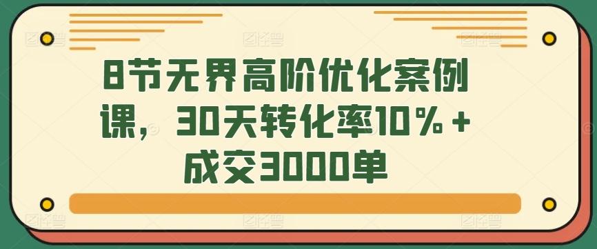 8节无界高阶优化案例课，30天转化率10%+成交3000单-网创资源