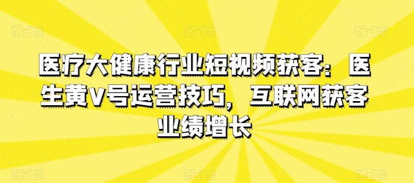 医疗大健康行业短视频获客：医生黄V号运营技巧，互联网获客业绩增长-网创资源