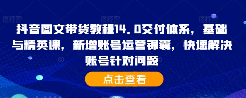 抖音图文带货教程14.0交付体系，基础与精英课，新增账号运营锦囊，快速解决账号针对问题-网创资源
