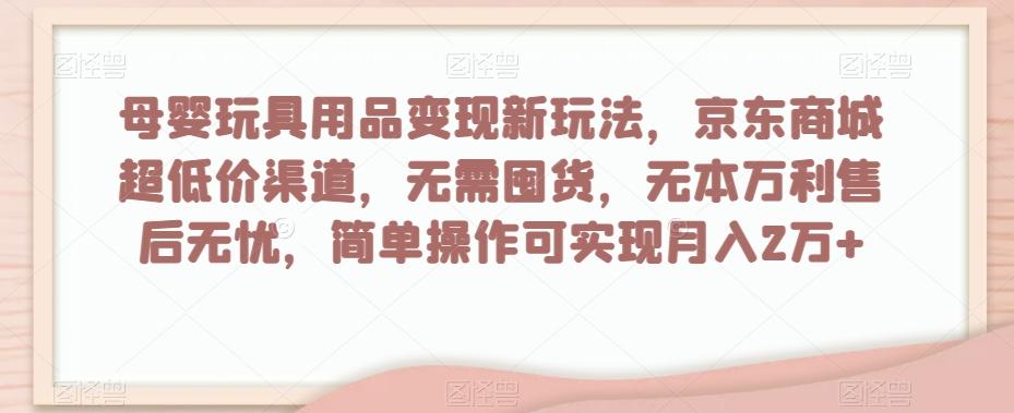 母婴玩具用品变现新玩法，京东商城超低价渠道，简单操作可实现月入2万+【揭秘】-网创资源