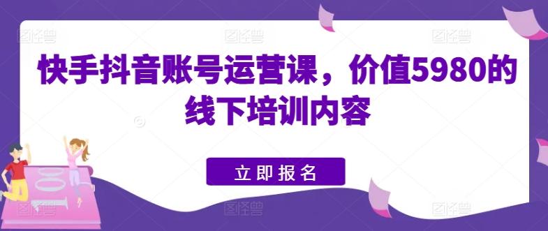 快手抖音账号运营课，价值5980的线下培训内容-网创资源