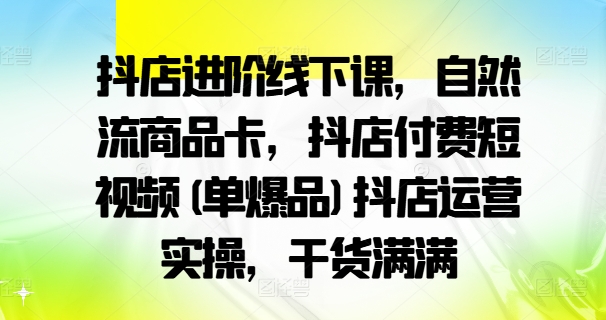 抖店进阶线下课，自然流商品卡，抖店付费短视频(单爆品)抖店运营实操，干货满满-网创资源