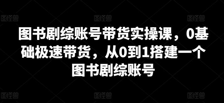 图书剧综账号带货实操课，0基础极速带货，从0到1搭建一个图书剧综账号-网创资源