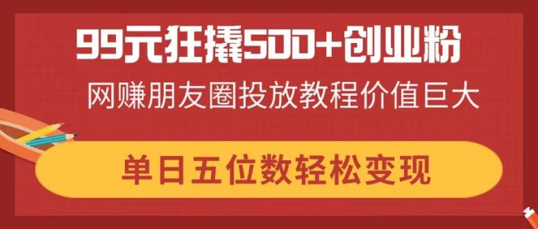 99元狂撬500+创业粉，网赚朋友圈投放教程价值巨大，单日五位数轻松变现-网创资源